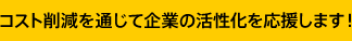 コスト削減を通じて企業の活性化を応援します！